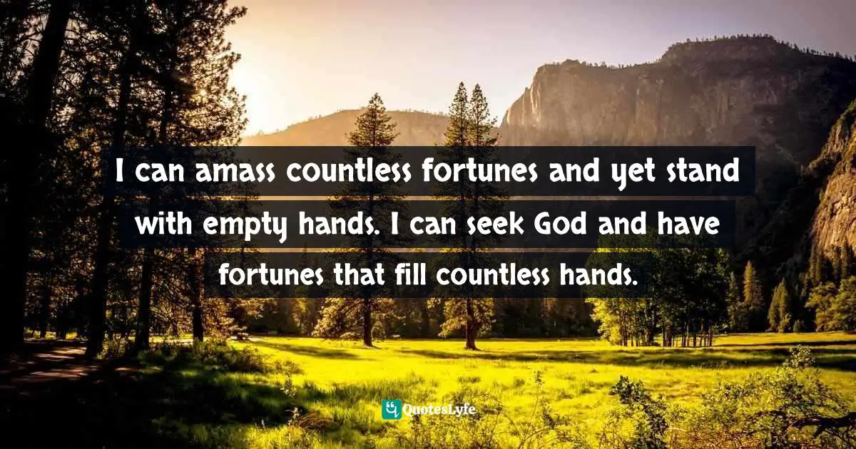 I can amass countless fortunes and yet stand with empty hands. I can seek God and have fortunes that fill countless hands.