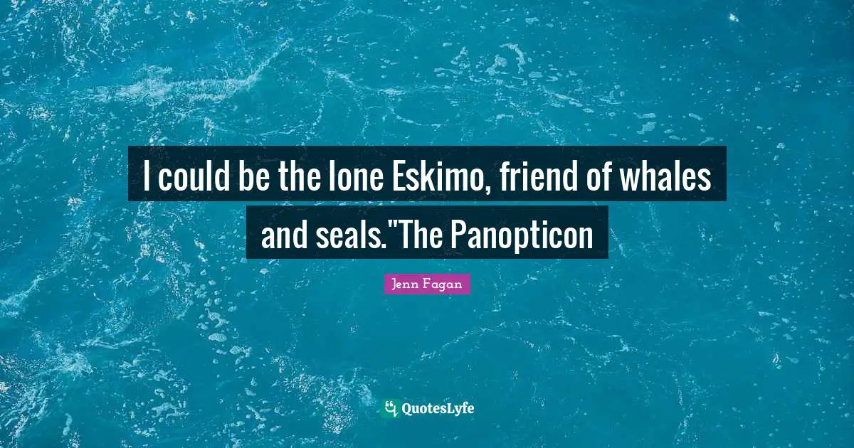 I could be the lone Eskimo, friend of whales and seals."The Panopticon