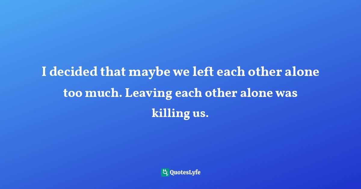 I decided that maybe we left each other alone too much. Leaving each other alone was killing us.