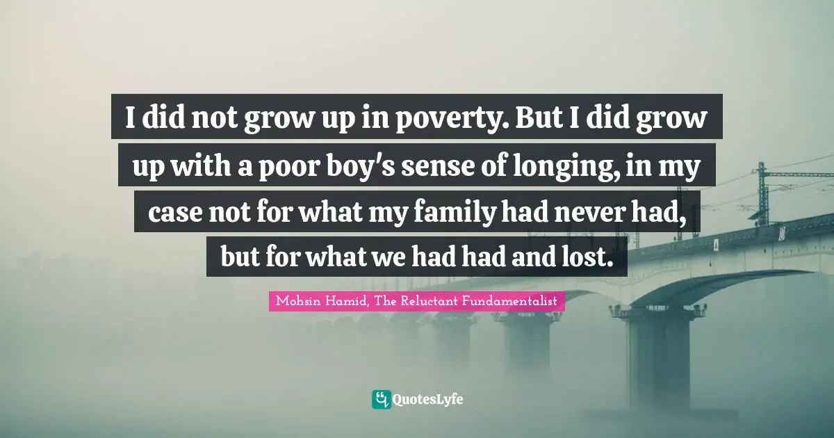 Mohsin Hamid Quotes: "I did not grow up in poverty. But I did grow up with a poor boy's sense of longing, in my case not for what my family had never had, but for what we had had and lost."