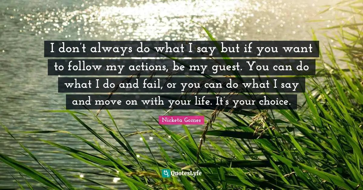 I don’t always do what I say but if you want to follow my actions, be my guest. You can do what I do and fail, or you can do what I say and move on with your life. It’s your choice.