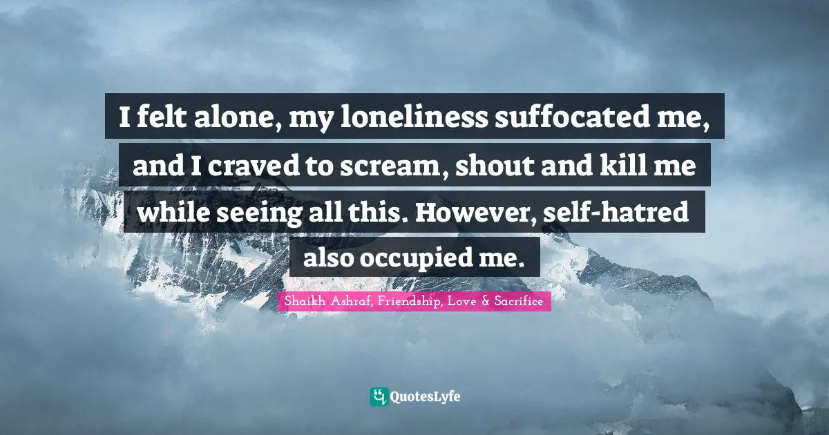 I felt alone, my loneliness suffocated me, and I craved to scream, shout and kill me while seeing all this. However, self-hatred also occupied me.