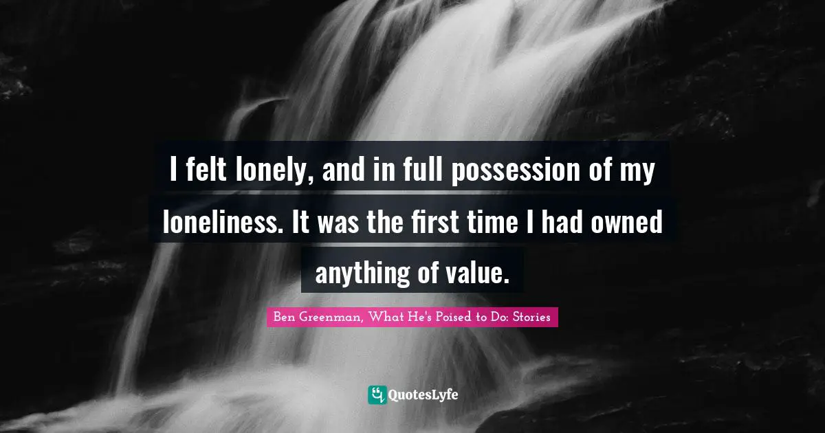 I felt lonely, and in full possession of my loneliness. It was the first time I had owned anything of value.