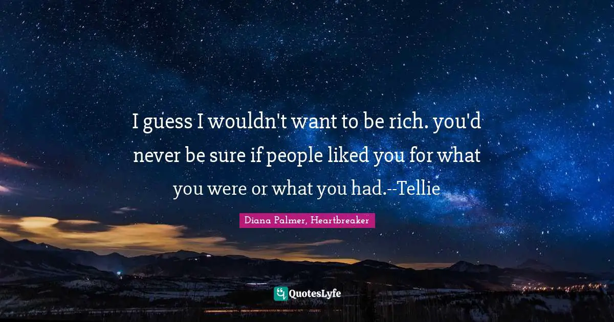 I guess I wouldn't want to be rich. you'd never be sure if people liked you for what you were or what you had.--Tellie