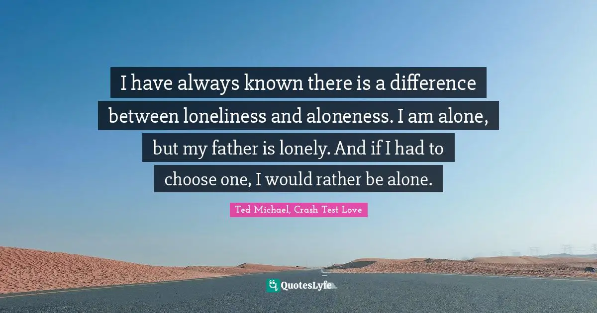 I have always known there is a difference between loneliness and aloneness. I am alone, but my father is lonely. And if I had to choose one, I would rather be alone.