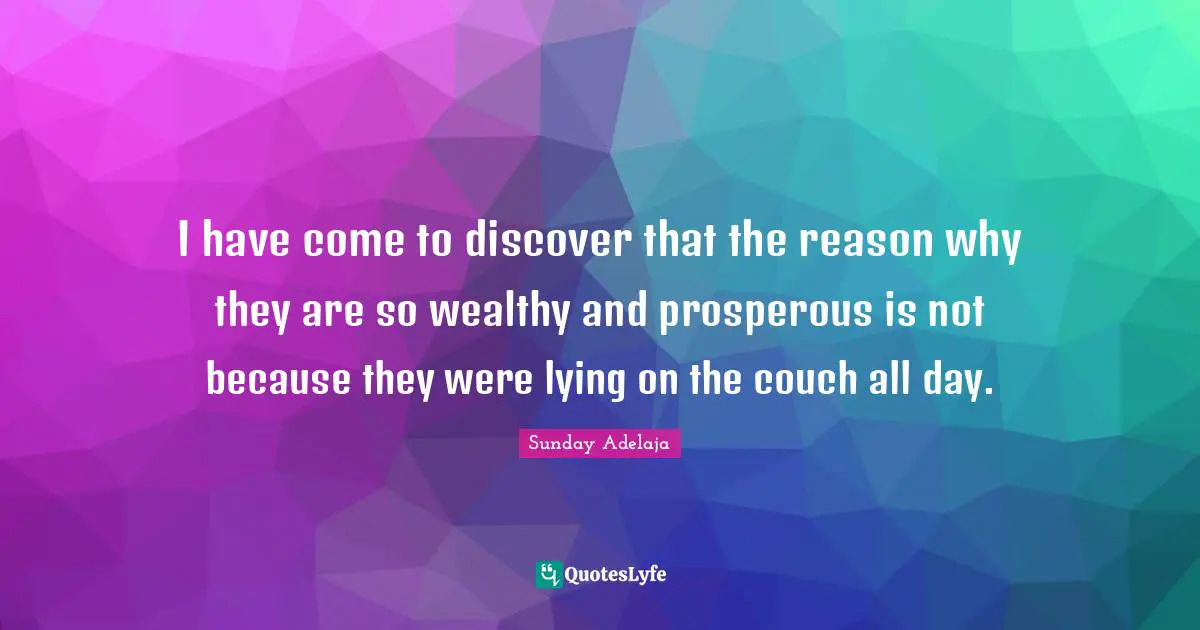 I have come to discover that the reason why they are so wealthy and prosperous is not because they were lying on the couch all day.