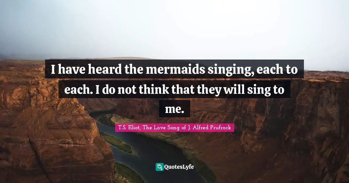I have heard the mermaids singing, each to each. I do not think that they will sing to me.