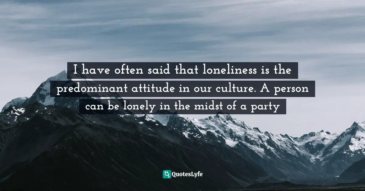 I have often said that loneliness is the predominant attitude in our culture. A person can be lonely in the midst of a party