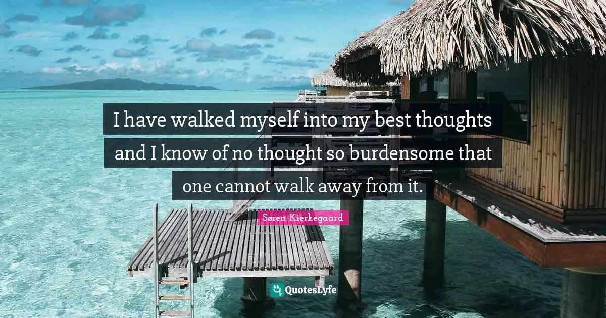 I have walked myself into my best thoughts and I know of no thought so burdensome that one cannot walk away from it.