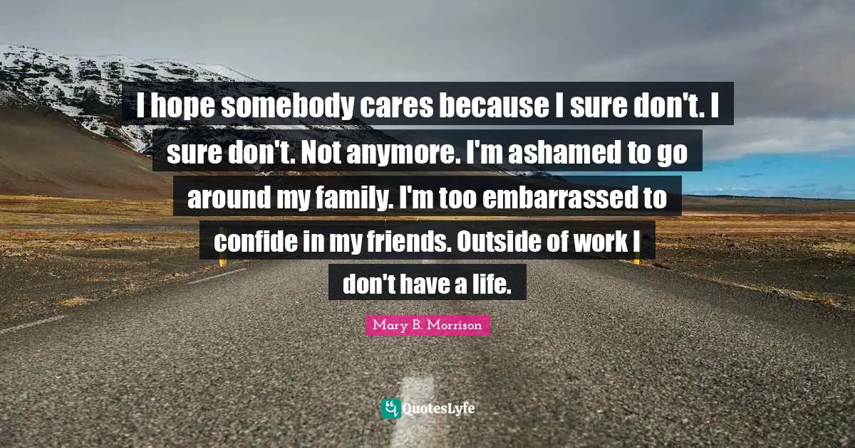 I hope somebody cares because I sure don't. I sure don't. Not anymore. I'm ashamed to go around my family. I'm too embarrassed to confide in my friends. Outside of work I don't have a life.