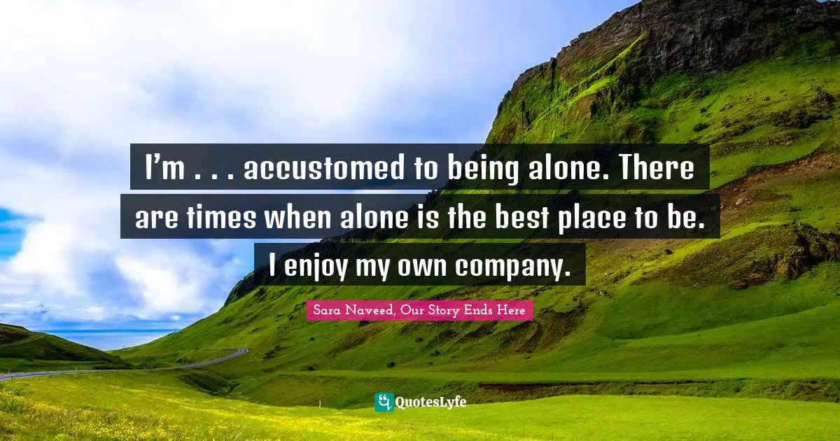 I’m . . . accustomed to being alone. There are times when alone is the best place to be. I enjoy my own company.