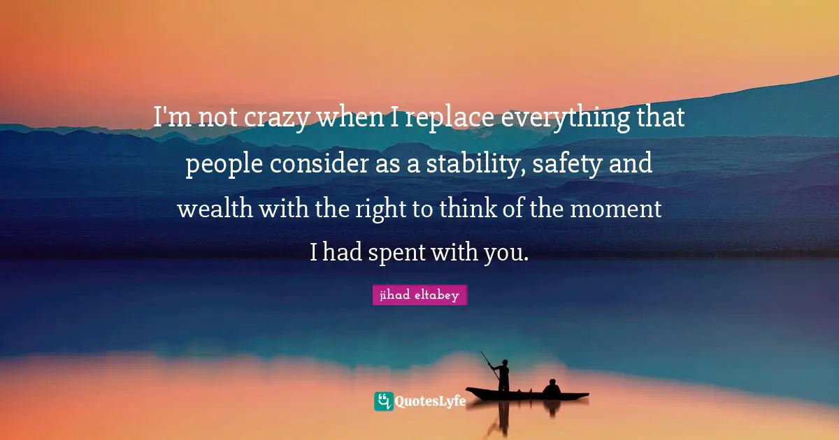 I'm not crazy when I replace everything that people consider as a stability, safety and wealth with the right to think of the moment I had spent with you.