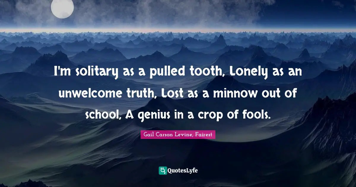 I'm solitary as a pulled tooth, Lonely as an unwelcome truth, Lost as a minnow out of school, A genius in a crop of fools.