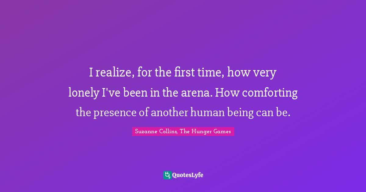 Suzanne Collins, The Hunger Games Quotes: "I realize, for the first time, how very lonely I've been in the arena. How comforting the presence of another human being can be."