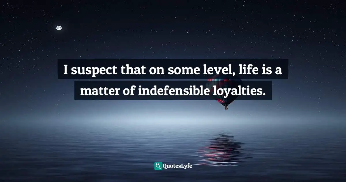 I suspect that on some level, life is a matter of indefensible loyalties.