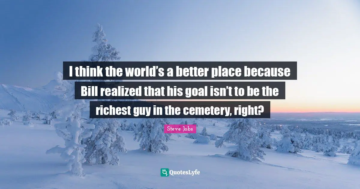 I think the world’s a better place because Bill realized that his goal isn’t to be the richest guy in the cemetery, right?