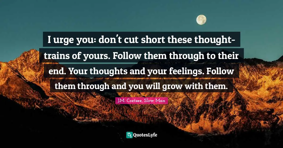I urge you: don't cut short these thought-trains of yours. Follow them through to their end. Your thoughts and your feelings. Follow them through and you will grow with them.