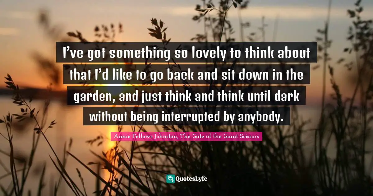 I’ve got something so lovely to think about that I’d like to go back and sit down in the garden, and just think and think until dark without being interrupted by anybody.