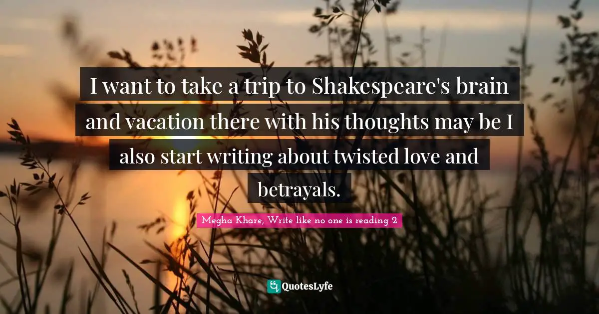I want to take a trip to Shakespeare's brain and vacation there with his thoughts may be I also start writing about twisted love and betrayals.