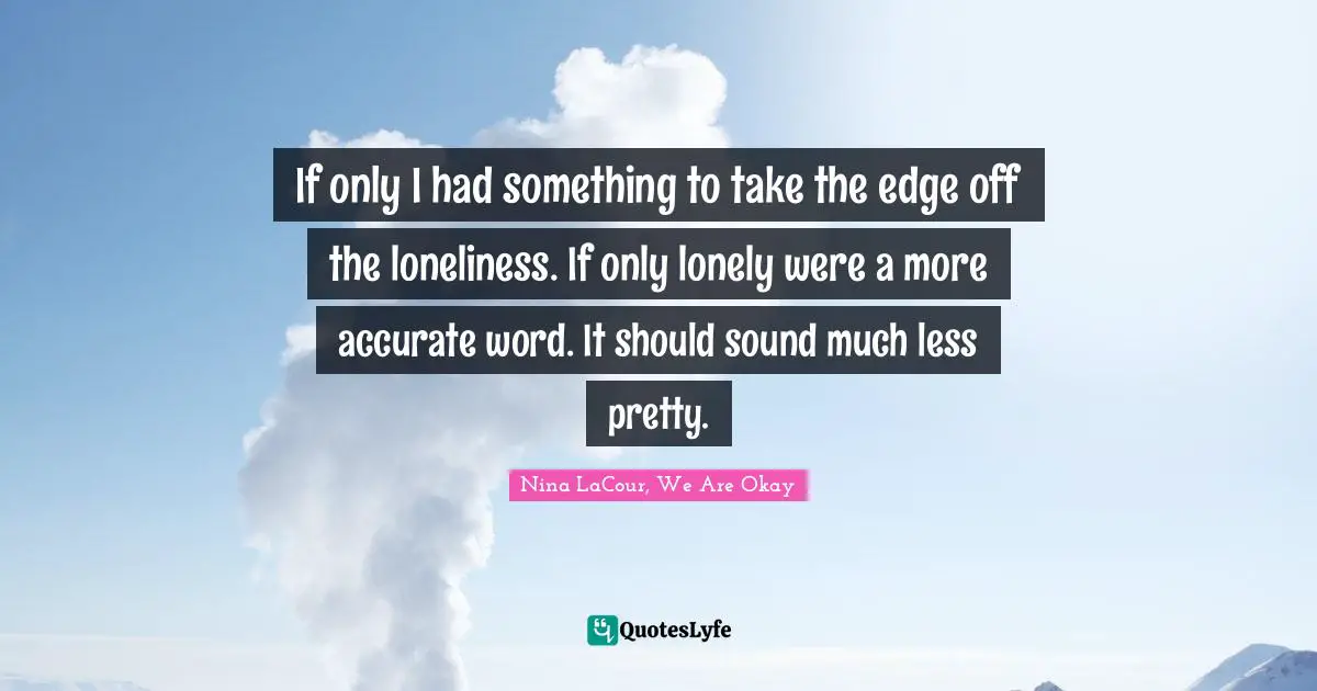 If only I had something to take the edge off the loneliness. If only lonely were a more accurate word. It should sound much less pretty.