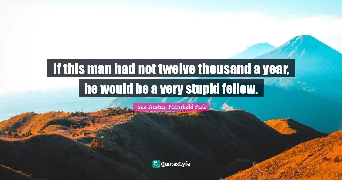 If this man had not twelve thousand a year, he would be a very stupid fellow.