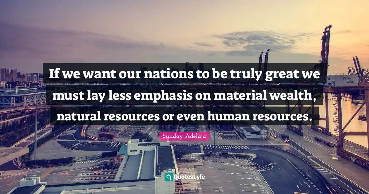 If we want our nations to be truly great we must lay less emphasis on material wealth, natural resources or even human resources.