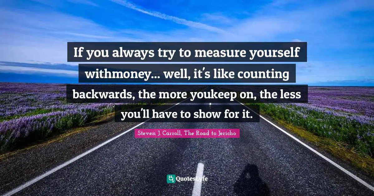 If you always try to measure yourself withmoney... well, it's like counting backwards, the more youkeep on, the less you'll have to show for it.