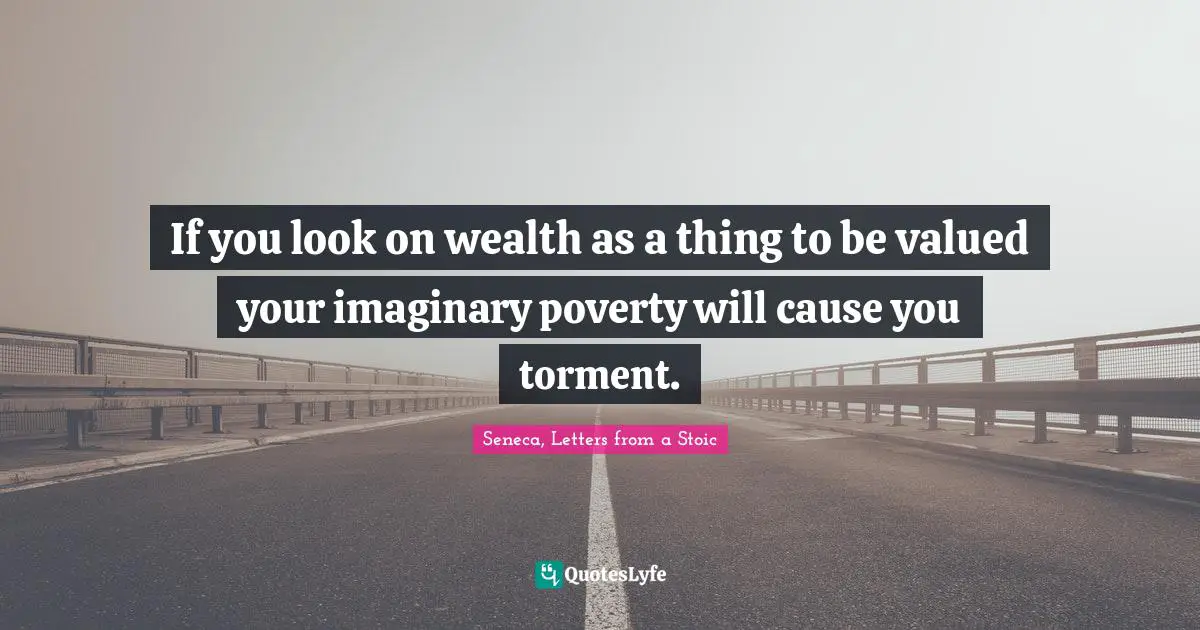 If you look on wealth as a thing to be valued your imaginary poverty will cause you torment.