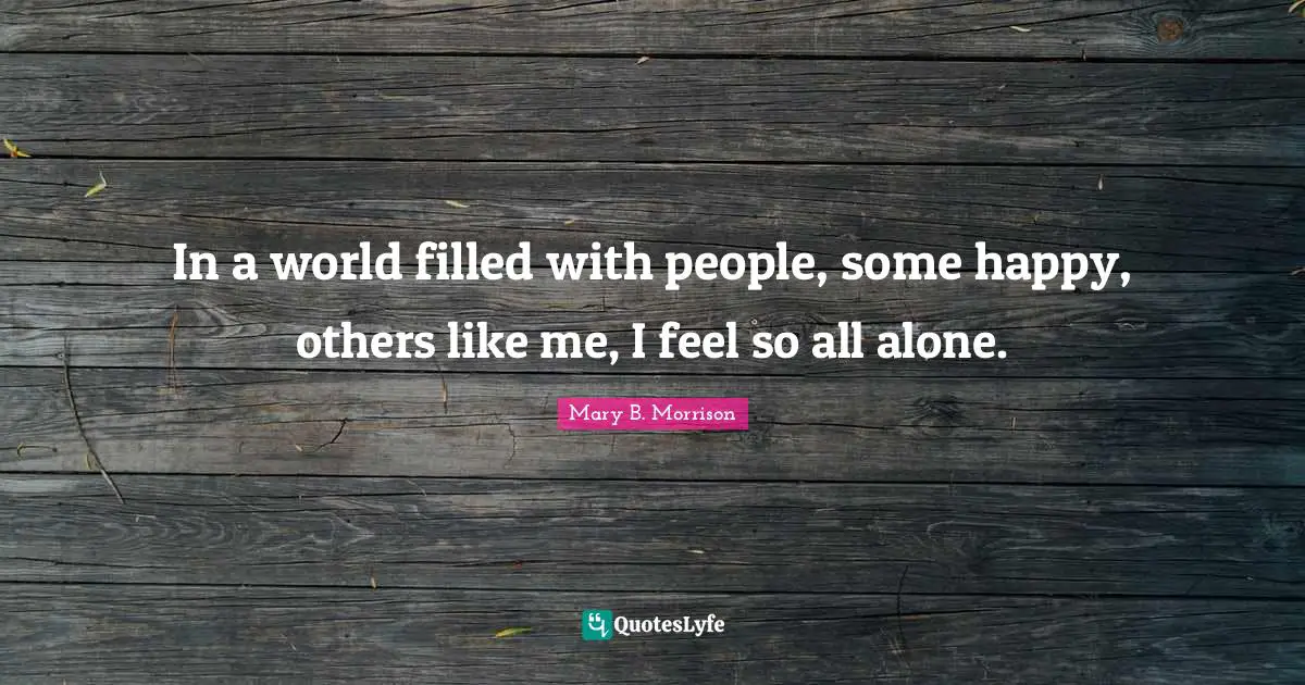 In a world filled with people, some happy, others like me, I feel so all alone.