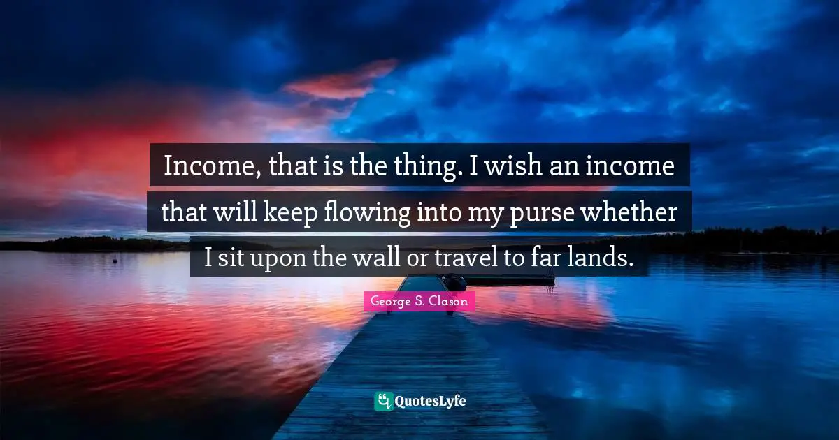 Income, that is the thing. I wish an income that will keep flowing into my purse whether I sit upon the wall or travel to far lands.