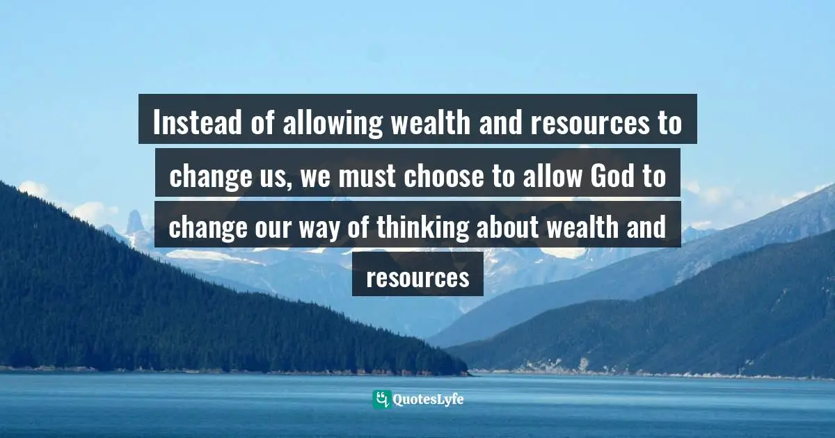 Instead of allowing wealth and resources to change us, we must choose to allow God to change our way of thinking about wealth and resources