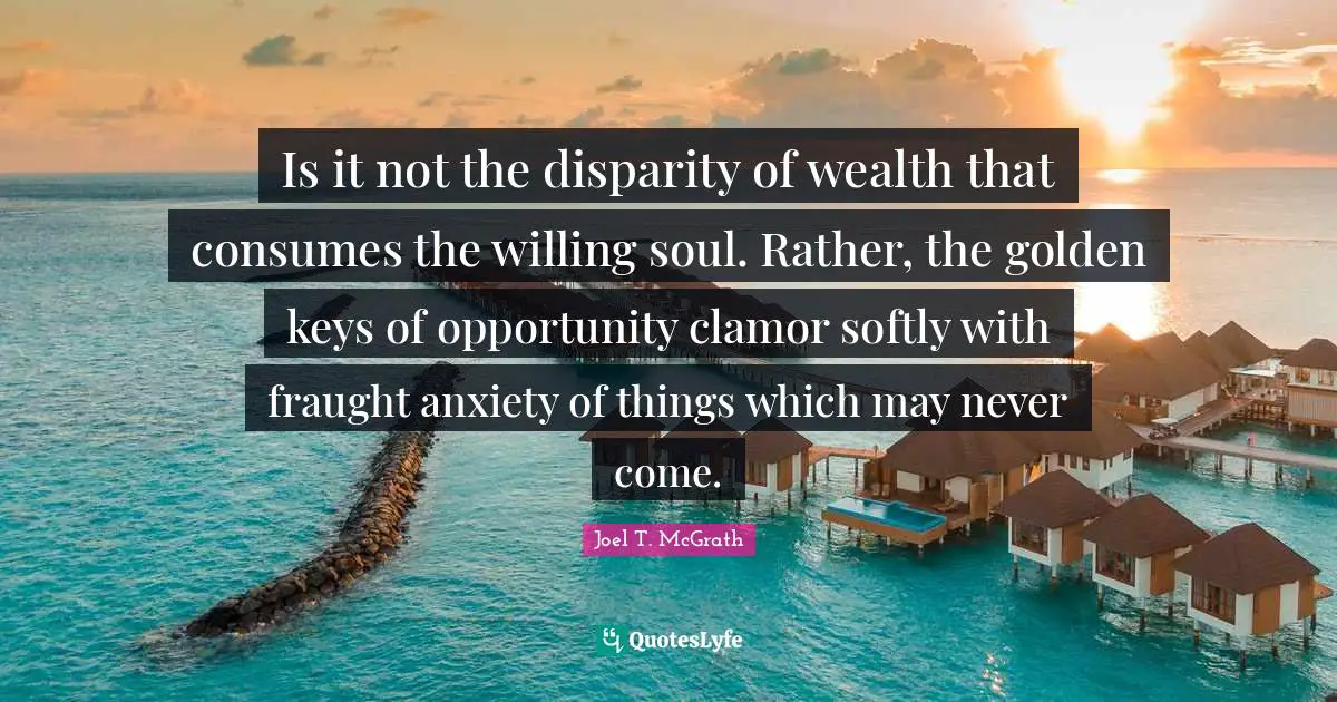 Is it not the disparity of wealth that consumes the willing soul. Rather, the golden keys of opportunity clamor softly with fraught anxiety of things which may never come.