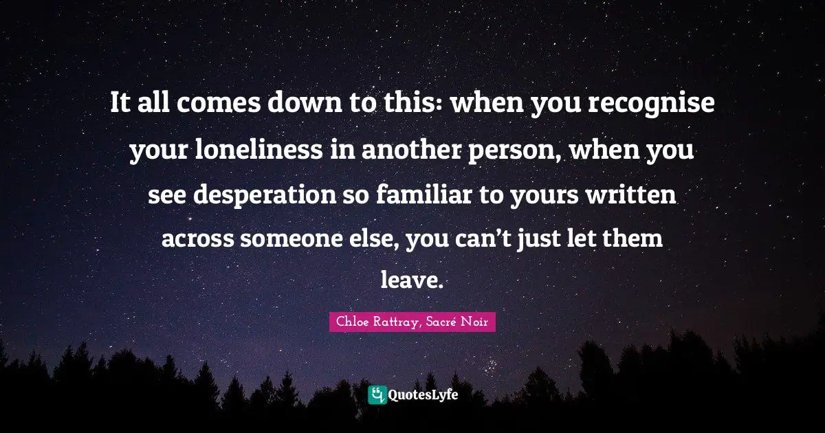 It all comes down to this: when you recognise your loneliness in another person, when you see desperation so familiar to yours written across someone else, you can’t just let them leave.