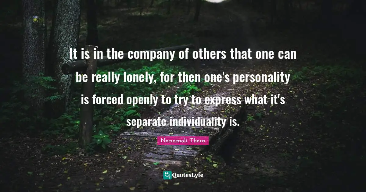 It is in the company of others that one can be really lonely, for then one's personality is forced openly to try to express what it's separate individuality is.