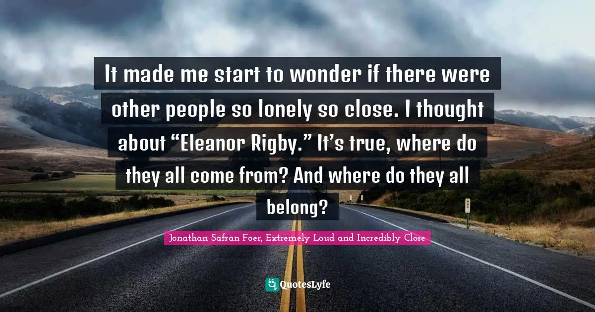 It made me start to wonder if there were other people so lonely so close. I thought about “Eleanor Rigby.” It’s true, where do they all come from? And where do they all belong?