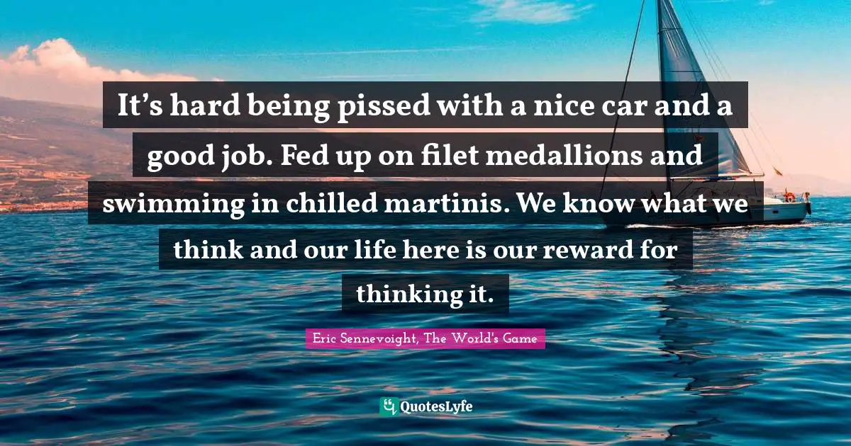It’s hard being pissed with a nice car and a good job. Fed up on filet medallions and swimming in chilled martinis. We know what we think and our life here is our reward for thinking it.