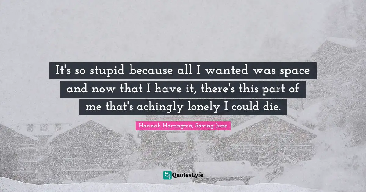 It's so stupid because all I wanted was space and now that I have it, there's this part of me that's achingly lonely I could die.