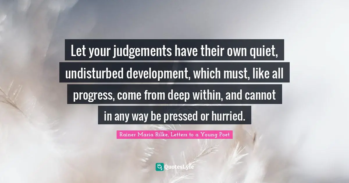 Let your judgements have their own quiet, undisturbed development, which must, like all progress, come from deep within, and cannot in any way be pressed or hurried.