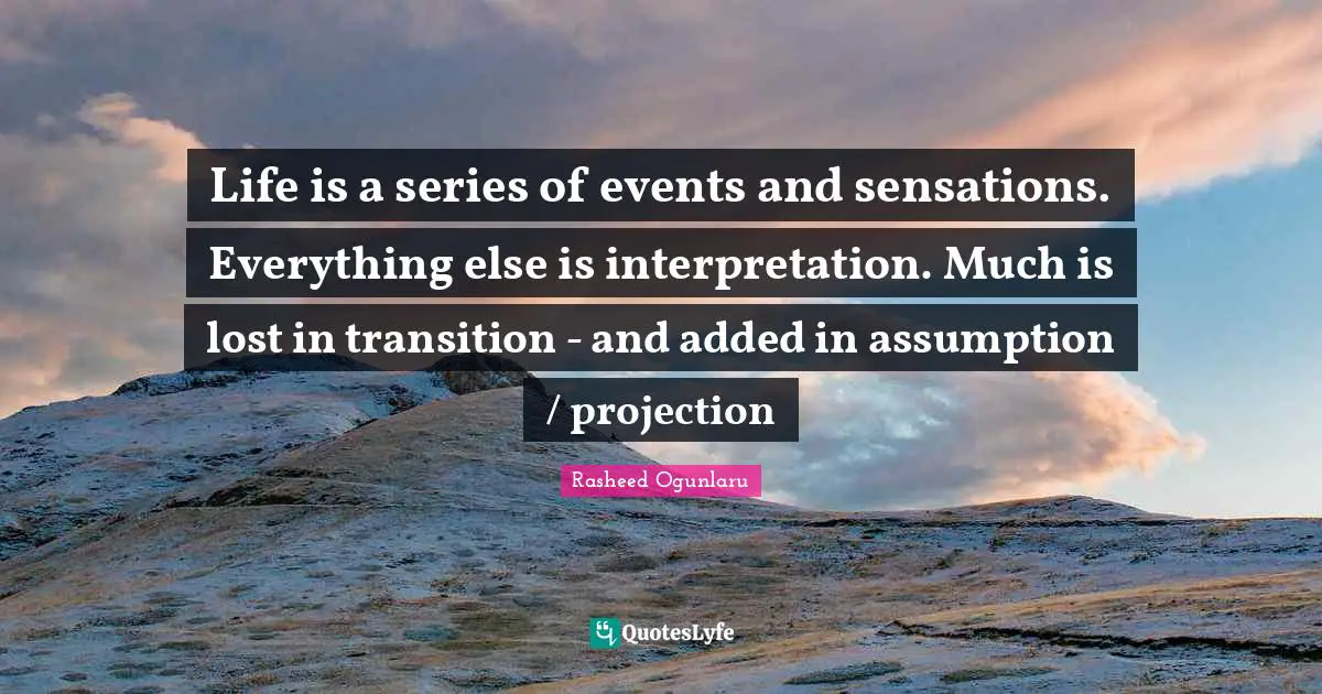 Life is a series of events and sensations. Everything else is interpretation. Much is lost in transition - and added in assumption / projection
