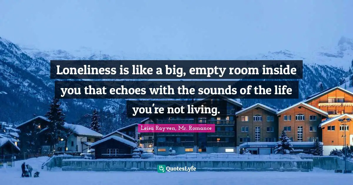 Loneliness is like a big, empty room inside you that echoes with the sounds of the life you're not living.