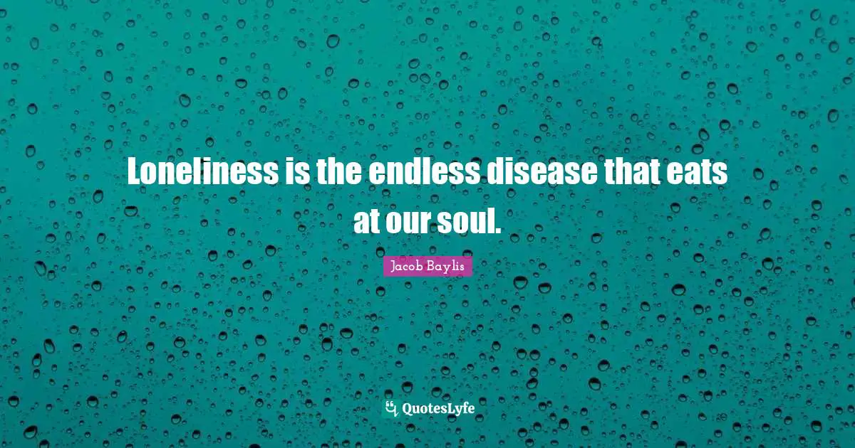 Loneliness is the endless disease that eats at our soul.