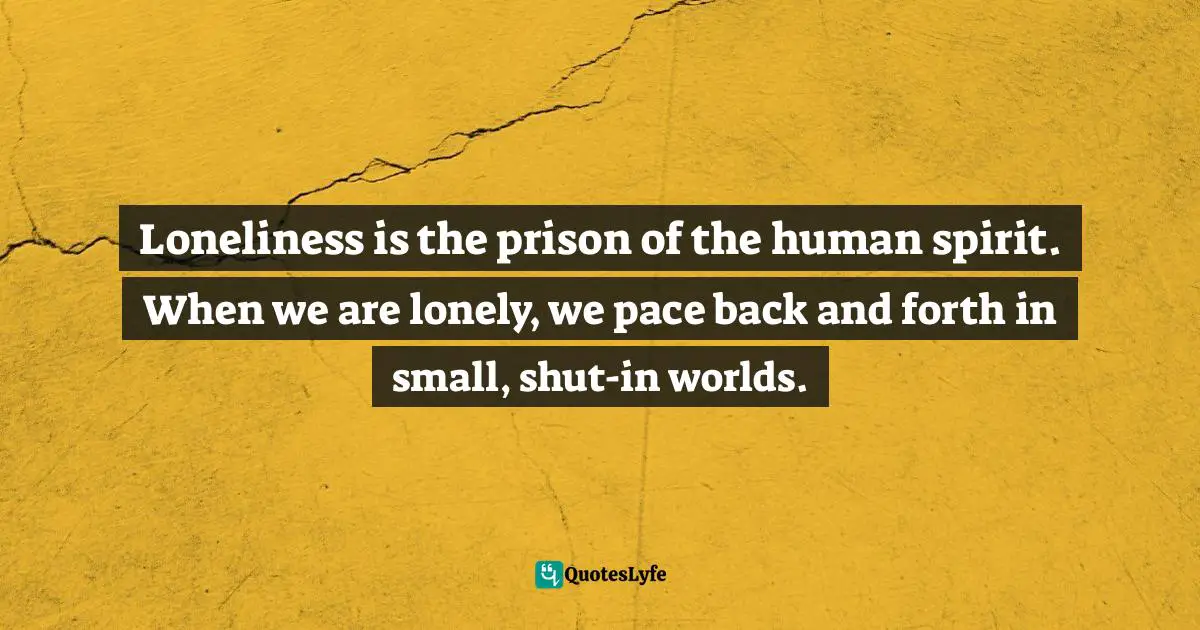 Loneliness is the prison of the human spirit. When we are lonely, we pace back and forth in small, shut-in worlds.
