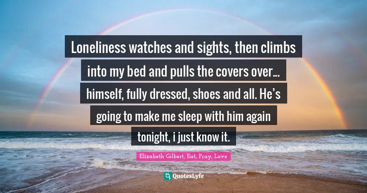 Loneliness watches and sights, then climbs into my bed and pulls the covers over... himself, fully dressed, shoes and all. He’s going to make me sleep with him again tonight, i just know it.