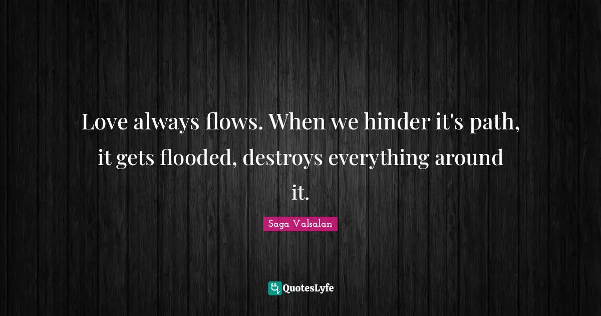 Love always flows. When we hinder it's path, it gets flooded, destroys everything around it.