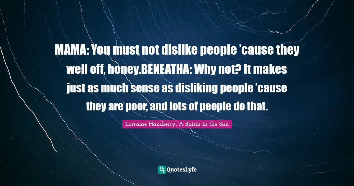MAMA: You must not dislike people ’cause they well off, honey.BENEATHA: Why not? It makes just as much sense as disliking people ’cause they are poor, and lots of people do that.
