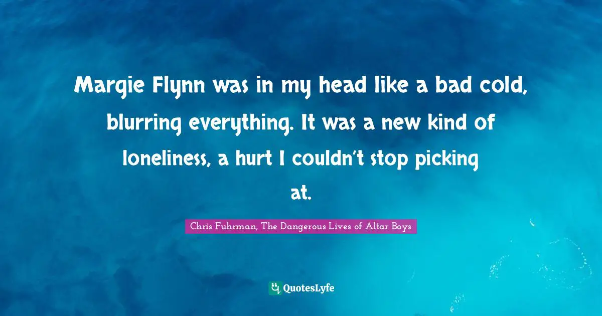 Margie Flynn was in my head like a bad cold, blurring everything. It was a new kind of loneliness, a hurt I couldn’t stop picking at.