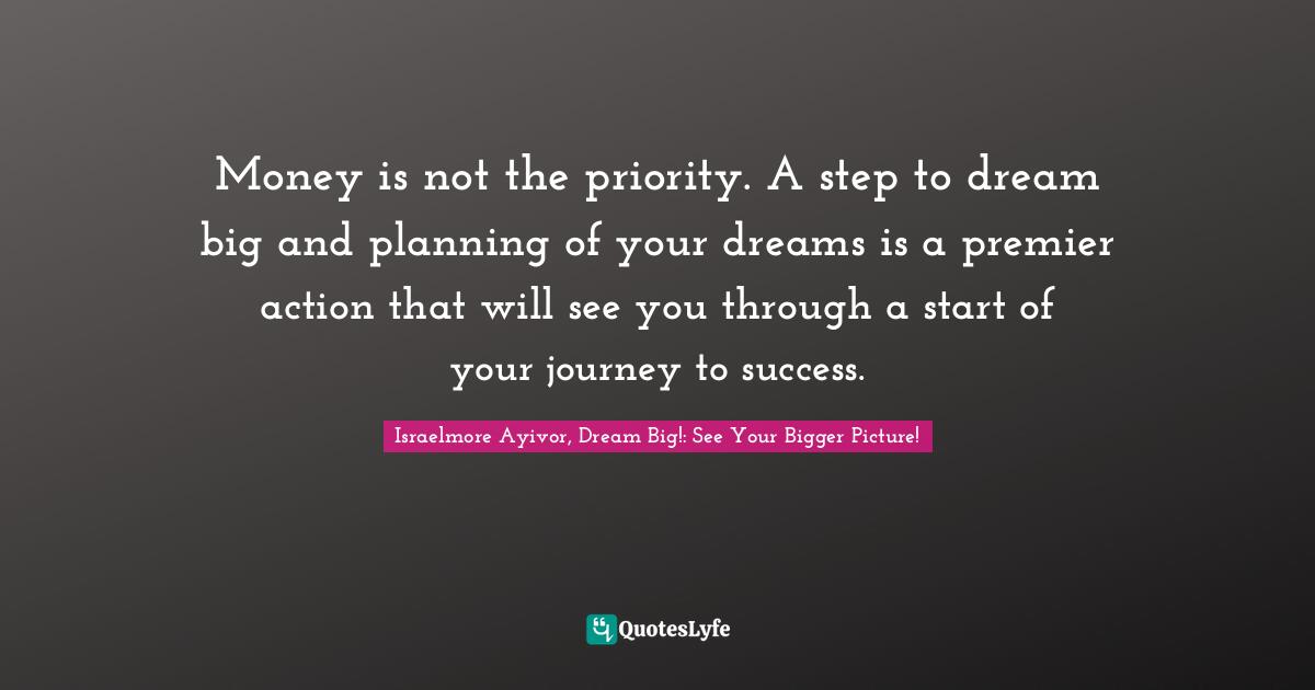 Israelmore Ayivor, Dream Big!: See Your Bigger Picture! Quotes: Money is not the priority. A step to dream big and planning of your dreams is a premier action that will see you through a start of your journey to success.