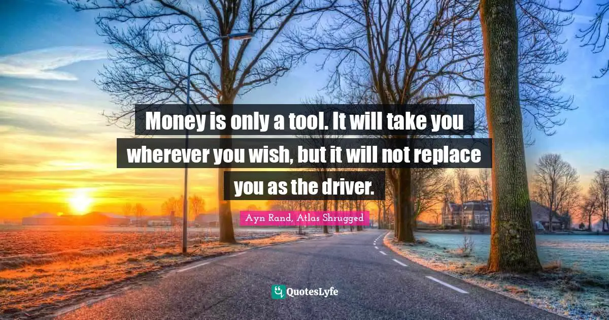 Ayn Rand, Atlas Shrugged Quotes: Money is only a tool. It will take you wherever you wish, but it will not replace you as the driver.