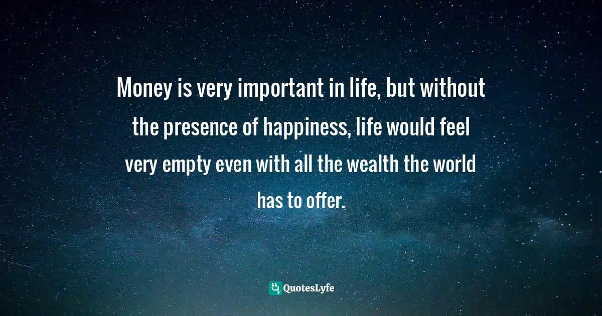 Money is very important in life, but without the presence of happiness, life would feel very empty even with all the wealth the world has to offer.