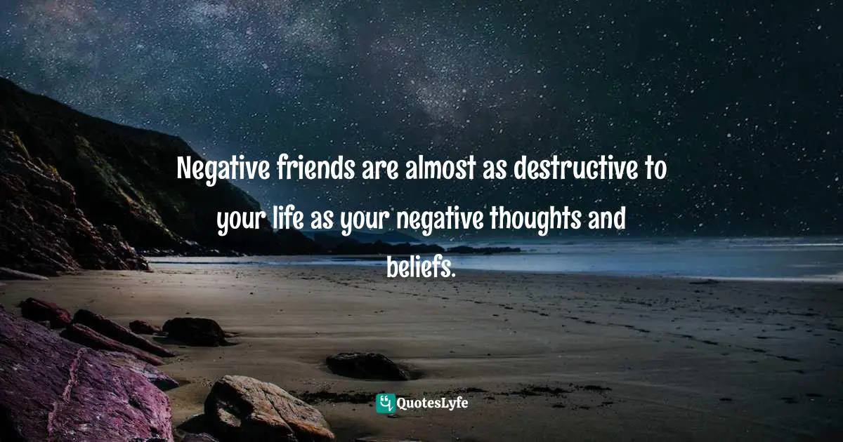 Negative friends are almost as destructive to your life as your negative thoughts and beliefs.